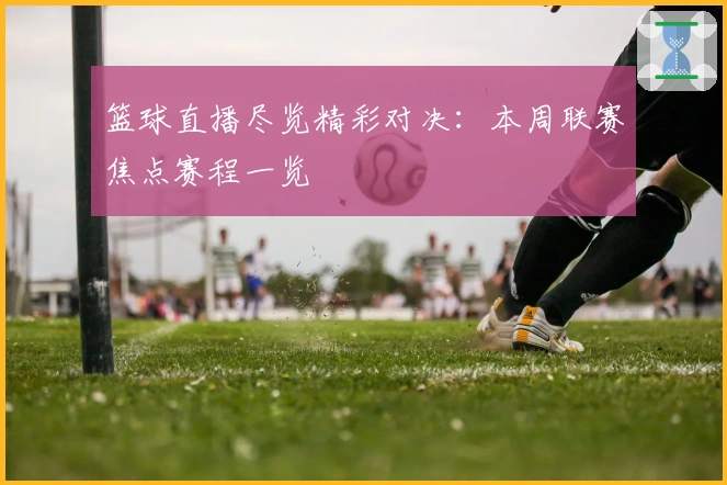 篮球直播尽览精彩对决：本周联赛焦点赛程一览