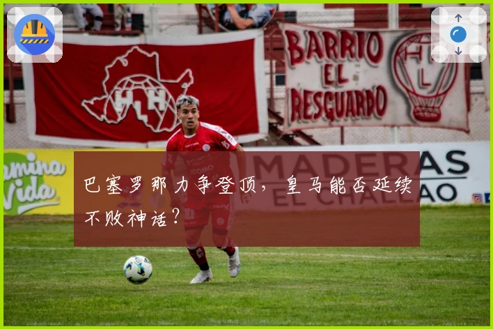 巴塞罗那力争登顶，皇马能否延续不败神话？