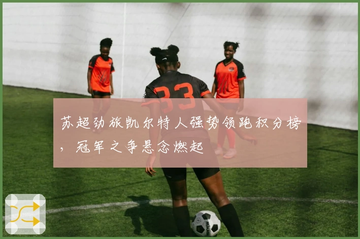 苏超劲旅凯尔特人强势领跑积分榜，冠军之争悬念燃起