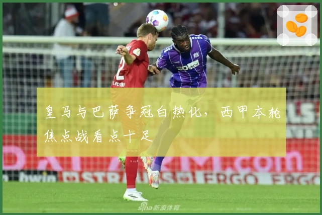 皇马与巴萨争冠白热化，西甲本轮焦点战看点十足