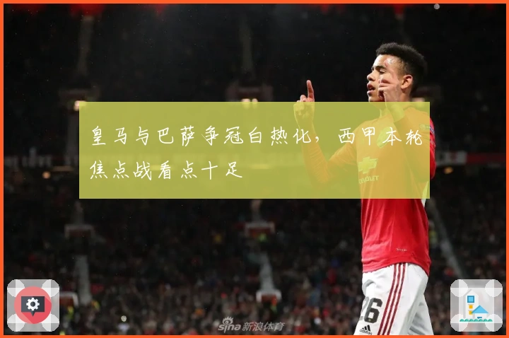 皇马与巴萨争冠白热化,西甲本轮焦点战看点十足