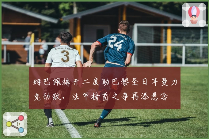 姆巴佩梅开二度助巴黎圣日耳曼力克劲敌，法甲榜首之争再添悬念
